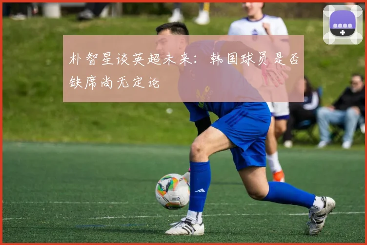 朴智星谈英超未来:韩国球员是否缺席尚无定论